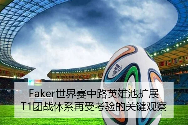 Faker世界赛中路英雄池扩展T1团战体系再受考验的关键观察